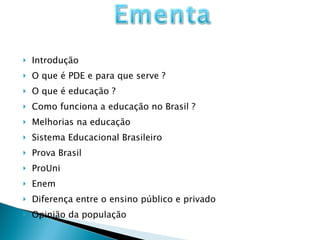 Introdução  O que é PDE e para que serve ? O que é educação ? Como funciona a educação no Brasil ? Melhorias na educação Sistema Educacional Brasileiro Prova Brasil ProUni Enem Diferença entre o ensino público e privado Opinião da população 