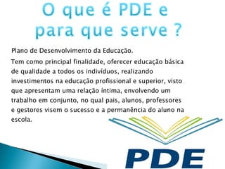 Plano de Desenvolvimento da Educação.  Tem como principal finalidade, oferecer educação básica de qualidade a todos os indivíduos, realizando investimentos na educação profissional e superior, visto que apresentam uma relação íntima, envolvendo um trabalho em conjunto, no qual pais, alunos, professores e gestores visem o sucesso e a permanência do aluno na escola.  