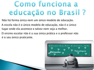 Não há forma única nem um único modelo de educação.  A escola não é o único modelo de educação, não é o único lugar onde ela acontece e talvez nem seja a melhor.  O ensino escolar não é a sua única prática e o professor não é o seu único praticante. 