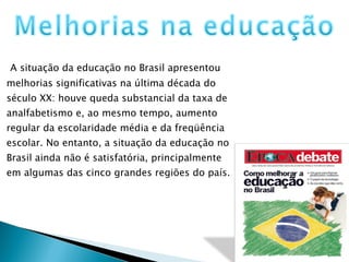 A situação da educação no Brasil apresentou melhorias significativas na última década do século XX: houve queda substancial da taxa de analfabetismo e, ao mesmo tempo, aumento regular da escolaridade média e da freqüência escolar. No entanto, a situação da educação no Brasil ainda não é satisfatória, principalmente em algumas das cinco grandes regiões do país.  