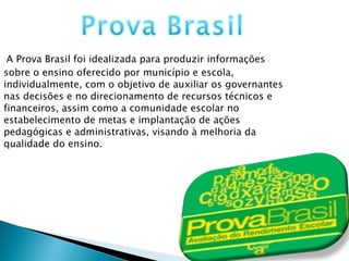 A Prova Brasil foi idealizada para produzir informações sobre o ensino oferecido por município e escola, individualmente, com o objetivo de auxiliar os governantes nas decisões e no direcionamento de recursos técnicos e financeiros, assim como a comunidade escolar no estabelecimento de metas e implantação de ações pedagógicas e administrativas, visando à melhoria da qualidade do ensino. 