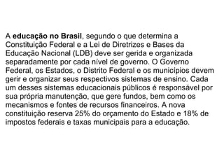 A  educação no Brasil , segundo o que determina a Constituição Federal e a Lei de Diretrizes e Bases da Educação Nacional (LDB) deve ser gerida e organizada separadamente por cada nível de governo. O Governo Federal, os Estados, o Distrito Federal e os municípios devem gerir e organizar seus respectivos sistemas de ensino. Cada um desses sistemas educacionais públicos é responsável por sua própria manutenção, que gere fundos, bem como os mecanismos e fontes de recursos financeiros. A nova constituição reserva 25% do orçamento do Estado e 18% de impostos federais e taxas municipais para a educação. 