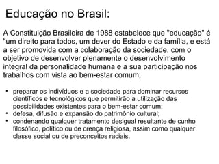 Educação no Brasil: A Constituição Brasileira de 1988 estabelece que "educação" é "um direito para todos, um dever do Estado e da família, e está a ser promovida com a colaboração da sociedade, com o objetivo de desenvolver plenamente o desenvolvimento integral da personalidade humana e a sua participação nos trabalhos com vista ao bem-estar comum;   preparar os indivíduos e a sociedade para dominar recursos científicos e tecnológicos que permitirão a utilização das possibilidades existentes para o bem-estar comum; defesa, difusão e expansão do patrimônio cultural; condenando qualquer tratamento desigual resultante de cunho filosófico, político ou de crença religiosa, assim como qualquer classe social ou de preconceitos raciais.   