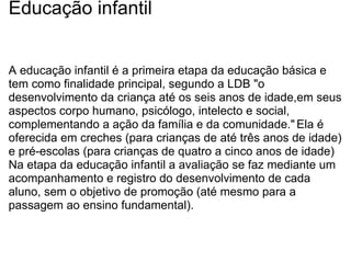 Educação infantil A educação infantil é a primeira etapa da educação básica e tem como finalidade principal, segundo a LDB "o desenvolvimento da criança até os seis anos de idade,em seus aspectos corpo humano, psicólogo, intelecto e social, complementando a ação da família e da comunidade."   Ela é oferecida em creches (para crianças de até três anos de idade) e pré-escolas (para crianças de quatro a cinco anos de idade) Na etapa da educação infantil a avaliação se faz mediante um acompanhamento e registro do desenvolvimento de cada aluno, sem o objetivo de promoção (até mesmo para a passagem ao ensino fundamental). 