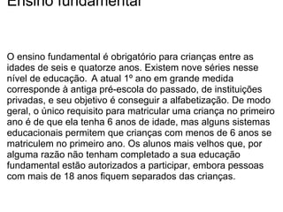 Ensino fundamental O ensino fundamental é obrigatório para crianças entre as idades de seis e quatorze anos. Existem nove séries nesse nível de educação.    A atual 1º ano em grande medida corresponde à antiga pré-escola do passado, de instituições privadas, e seu objetivo é conseguir a alfabetização. De modo geral, o único requisito para matricular uma criança no primeiro ano é de que ela tenha 6 anos de idade, mas alguns sistemas educacionais permitem que crianças com menos de 6 anos se matriculem no primeiro ano. Os alunos mais velhos que, por alguma razão não tenham completado a sua educação fundamental estão autorizados a participar, embora pessoas com mais de 18 anos fiquem separados das crianças. 