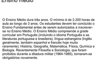 Ensino médio O Ensino Médio dura três anos. O mínimo é de 2.200 horas de aula ao longo de 3 anos. Os estudantes devem ter concluído o Ensino Fundamental antes de serem autorizados a inscrever-se no Ensino Médio. O Ensino Médio compreende a grade curricular em Português (incluindo o idioma Português e as literaturas portuguesa e brasileira), língua estrangeira (Inglês geralmente, também espanhol e francês hoje muito raramente), História, Geografia, Matemática, Física, Química e Biologia. Recentemente Filosofia e Sociologia, que foram proibidos durante a ditadura militar (1964-1985), tornaram-se obrigatórios novamente. 