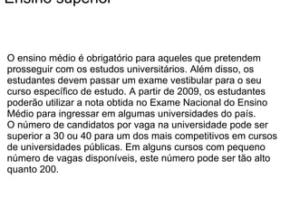 Ensino superior O ensino médio é obrigatório para aqueles que pretendem prosseguir com os estudos universitários. Além disso, os estudantes devem passar um exame vestibular para o seu curso específico de estudo. A partir de 2009, os estudantes poderão utilizar a nota obtida no Exame Nacional do Ensino Médio para ingressar em algumas universidades do país. O número de candidatos por vaga na universidade pode ser superior a 30 ou 40 para um dos mais competitivos em cursos de universidades públicas. Em alguns cursos com pequeno número de vagas disponíveis, este número pode ser tão alto quanto 200. 