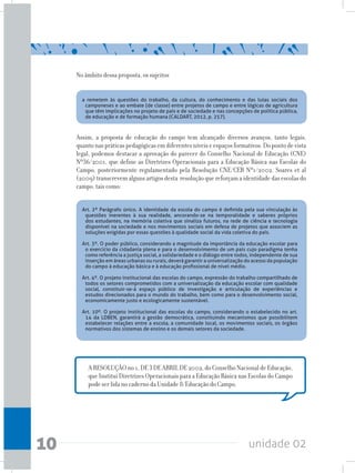 unidade 0210
No âmbito dessa proposta, os sujeitos
Assim, a proposta de educação do campo tem alcançado diversos avanços, tanto legais,
quanto nas práticas pedagógicas em diferentes níveis e espaços formativos. Do ponto de vista
legal, podemos destacar a aprovação do parecer do Conselho Nacional de Educação (CNE)
Nº36/2001, que define as Diretrizes Operacionais para a Educação Básica nas Escolas do
Campo, posteriormente regulamentado pela Resolução CNE/CEB Nº1/2002. Soares et al
(2009)transcrevemalgunsartigosdesta resoluçãoquereforçamaidentidadedasescolasdo
campo, tais como:
A RESOLUÇÃO no 1, DE 3 DE ABRIL DE 2002, do Conselho Nacional de Educação,
que Institui Diretrizes Operacionais para a Educação Básica nas Escolas do Campo
pode ser lida no caderno da Unidade 8/Educação do Campo.
a remetem às questões do trabalho, da cultura, do conhecimento e das lutas sociais dos
camponeses e ao embate (de classe) entre projetos de campo e entre lógicas de agricultura
que têm implicações no projeto de país e de sociedade e nas concepções de política pública,
de educação e de formação humana (CALDART, 2012, p. 257).
Art. 2º Parágrafo único. A identidade da escola do campo é definida pela sua vinculação às
questões inerentes à sua realidade, ancorando-se na temporalidade e saberes próprios
dos estudantes, na memória coletiva que sinaliza futuros, na rede de ciência e tecnologia
disponível na sociedade e nos movimentos sociais em defesa de projetos que associem as
soluções exigidas por essas questões à qualidade social da vida coletiva do país.
Art. 3º. O poder público, considerando a magnitude da importância da educação escolar para
o exercício da cidadania plena e para o desenvolvimento de um país cujo paradigma tenha
como referência a justiça social, a solidariedade e o diálogo entre todos, independente de sua
inserção em áreas urbanas ou rurais, deverá garantir a universalização do acesso da população
do campo à educação básica e à educação profissional de nível médio.
Art. 4º. O projeto institucional das escolas do campo, expressão do trabalho compartilhado de
todos os setores comprometidos com a universalização da educação escolar com qualidade
social, constituir-se-á espaço público de investigação e articulação de experiências e
estudos direcionados para o mundo do trabalho, bem como para o desenvolvimento social,
economicamente justo e ecologicamente sustentável.
Art. 10º. O projeto institucional das escolas do campo, considerando o estabelecido no art.
14 da LDBEN, garantirá a gestão democrática, constituindo mecanismos que possibilitem
estabelecer relações entre a escola, a comunidade local, os movimentos sociais, os órgãos
normativos dos sistemas de ensino e os demais setores da sociedade.
 