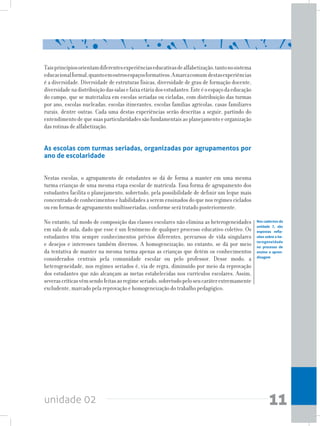 unidade 02 11
Taisprincípiosorientamdiferentesexperiênciaseducativasdealfabetização,tantonosistema
educacionalformal,quantoemoutrosespaçosformativos.Amarcacomum destasexperiências
é a diversidade. Diversidade de estruturas físicas, diversidade de grau de formação docente,
diversidadenadistribuiçãodassalasefaixaetáriadosestudantes.Esteéoespaçodaeducação
do campo, que se materializa em escolas seriadas ou cicladas, com distribuição das turmas
por ano, escolas nucleadas, escolas itinerantes, escolas famílias agrícolas, casas familiares
rurais, dentre outras. Cada uma destas experiências serão descritas a seguir, partindo do
entendimentodequesuasparticularidadessãofundamentaisaoplanejamentoeorganização
das rotinas de alfabetização.
As escolas com turmas seriadas, organizadas por agrupamentos por
ano de escolaridade
Nestas escolas, o agrupamento de estudantes se dá de forma a manter em uma mesma
turma crianças de uma mesma etapa escolar de matrícula. Essa forma de agrupamento dos
estudantes facilita o planejamento, sobretudo, pela possibilidade de definir um leque mais
concentrado de conhecimentos e habilidades a serem ensinados do que nos regimes ciclados
ou em formas de agrupamento multisseriadas, conforme será tratado posteriormente.
No entanto, tal modo de composição das classes escolares não elimina as heterogeneidades
em sala de aula, dado que esse é um fenômeno de qualquer processo educativo coletivo. Os
estudantes têm sempre conhecimentos prévios diferentes, percursos de vida singulares
e desejos e interesses também diversos. A homogeneização, no entanto, se dá por meio
da tentativa de manter na mesma turma apenas as crianças que detém os conhecimentos
considerados centrais pela comunidade escolar ou pelo professor. Desse modo, a
heterogeneidade, nos regimes seriados é, via de regra, diminuído por meio da reprovação
dos estudantes que não alcançam as metas estabelecidas nos currículos escolares. Assim,
severascríticasvêmsendofeitasaoregimeseriado,sobretudopeloseucaráterextremamente
excludente, marcado pela reprovação e homogeneização do trabalho pedagógico.
Nos cadernos da
unidade 7, são
expostas refle-
xões sobre a he-
terogeneidade
no processo de
ensino e apren-
dizagem
 