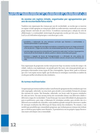 unidade 0212
As escolas em regime ciclado, organizadas por agrupamentos por
ano de escolaridade/faixa etária
Também com organização das crianças por ano de escolaridade, as escolas que se inserem
no regime ciclado agrupam as crianças por idade ou conhecimentos, mantendo-as no mesmo
grupo durante intervalos de anos letivos. A tendência nacional para a adoção do ciclo de
alfabetização é a continuidade ininterrupta da progressão escolar por três anos. Ferreira e
Leal (2006) defendem tal princípio e concebem que o ciclo:
Esta organização da progressão escolar está presente hoje em muitas escolas do campo e da
cidade, embora a sua implantação, em grande parte dos casos, não esteja garantindo que os
princípios relacionados acima sejam de fato contemplados. Apesar disso, pode-se destacar
que este é um regime menos rígido, que dá abertura às estratégias construídas no âmbito da
escola para melhor atendimento dos estudantes.
As turmas multisseriadas
Aorganizaçãoporturmasmultisseriadaséumaformadeagrupamentodosestudantesquetem
sido empregada, sobretudo, na zona rural, para atender a necessidades formais de arranjos
dos sistemas de ensino. São formadas, sobretudo, em locais onde há poucos estudantes
de cada ano/série. Em uma mesma turma são encontrados alunos com diferentes idades e
diferentes etapas de escolaridade. É uma forma que traz maior dificuldade de planejamento
para os professores, pois exige a elaboração de estratégias variadas, para atender não só a
diferentesnecessidadesdeconteúdos,comotambémagrandevariaçãodeinteressesemodos
de interação resultantes das diferenças de faixas etárias dos estudantes. No entanto, é um
modeloquepossibilitaquecomunidadespequenas,quetenhampoucascriançasnãotenham
que se deslocar para regiões mais distantes. A permanência em seu próprio espaço favorece
uma maior articulação com a comunidade.
•	possibilita a elaboração de uma estrutura curricular que favorece a continuidade, a
interdisciplinaridade e a participação;
•	colabora para a negação de uma lógica excludente e competitiva (quem vai chegar primeiro?)
a fim de permitir a lógica da inclusão e da solidariedade (partilha de saberes e de pensares);
•	permite negar a perspectiva conteudista de “quanto já se sabe sobre” em favor da perspectiva
multicultural da diversidade de saberes, prática e valores construídos pelo grupo;
•	promove a negação da busca de homogeneização e a afirmação de uma prática de
reconhecimento da heterogeneidade e da diversidade cultural e de percursos individuais de
vida.	
 