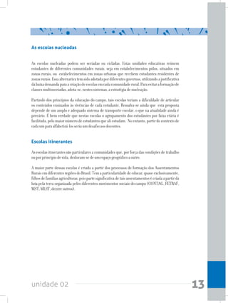 unidade 02 13
As escolas nucleadas
As escolas nucleadas podem ser seriadas ou cicladas. Estas unidades educativas reúnem
estudantes de diferentes comunidades rurais, seja em estabelecimentos pólos, situados em
zonas rurais, ou estabelecimentos em zonas urbanas que recebem estudantes residentes de
zonasrurais.Essaalternativatemsidoadotadapordiferentesgovernos,utilizandoajustificativa
dabaixademandaparaacriaçãodeescolasemcadacomunidaderural.Paraevitaraformaçãode
classesmultisseriadas,adota-se,nestessistemas,aestratégiadenucleação.
Partindo dos princípios da educação do campo, tais escolas teriam a dificuldade de articular
os conteúdos ensinados às vivências de cada estudante. Ressalva-se ainda que esta proposta
depende de um amplo e adequado sistema de transporte escolar, o que na atualidade ainda é
precário. É bem verdade que nestas escolas o agrupamento dos estudantes por faixa etária é
facilitada,pelomaiornúmerodeestudantesquealiestudam. Noentanto,partirdocontextode
cadaumparaalfabetizá-losseriaumdesafioaosdocentes.
Escolas itinerantes
As escolas itinerantes são particulares a comunidades que, por força das condições de trabalho
ouporprincípiodevida,deslocam-sedeumespaçogeográficoaoutro.
A maior parte dessas escolas é criada a partir dos processos de formação dos Assentamentos
RuraisemdiferentesregiõesdoBrasil.Temaparticularidadedeeducar,quaseexclusivamente,
filhosdefamíliasagricultoras,poispartesignificativadetaisassentamentosécriadaapartirda
luta pela terra organizada pelos diferentes movimentos sociais do campo (CONTAG, FETRAF,
MST,MLST,dentreoutros).
 