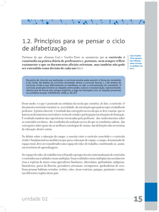 unidade 02 15
Partimos do que afirmam Leal e Guedes-Pinto ao assumirem que o currículo é
construído na prática diária de professores e, portanto, nem sempre reflete
exatamente o que os documentos oficiais orientam, mas também não pode
ser entendido como decisão de cada um Isto é:
	 Do ponto de vista de sua realização, o currículo escolar pode assumir a forma do concebido
e do vivido. No âmbito do currículo concebido, temos o currículo formal. (...) No âmbito do
currículo vivido é que efetivamente se manifesta, ou não, a concretização do concebido. O
currículo praticado envolve as relações entre poder, cultura e escolarização, representando,
mesmo que de forma nem sempre explícita, o jogo de interações e/ou as relações presentes
no cotidiano escolar. (CARVALHO, 2008, p. 96-97)
1.2. Princípios para se pensar o ciclo
de alfabetização
Leal e Guedes-
-Pinto apresen-
tam reflexões
sobre currículo
na unidade 1 do
ano 3
Desse modo, é o que é praticado no cotidiano da escola que constitui, de fato, o currículo. O
documentocurricularconstitui-se,narealidade,deorientaçõesquepodemregerotrabalhodo
professor.Apráticadocente éresultadodasconcepçõesacercadoquesedeveensinar,quese
baseiaemdocumentoscurriculares,textosdeestudoeparticipaçãoemsituaçõesdeformação.
É resultado também das experiências vivenciadas pelo professor; dos conhecimentos sobre
os conteúdos escolares; dos resultados da avaliação acerca do que os estudantes sabem; das
concepções sobre quais são as melhores estratégias de ensino; das definições das secretarias
de educação; dentre outras.
No debate sobre a educação do campo, a conexão entre o currículo concebido e o currículo
vivido é fundamental na medida em que para a educação do campo, o campo, denominado de
espaçorural,deveserconsideradocomoespaçodevidaedetrabalho,constituindo-se,assim,
em territórios de aprendizagens.
Serespaçodevidaedetrabalhotemreforçadoaperspectivadacontextualizaçãodecurrículos
econteúdosnasrealidadesruraismúltiplas.Essasrealidadesruraismúltiplassãosocialmente
vivas e repletas de atores como agricultores familiares, ribeirinhos, quilombolas, indígenas,
faxinaleiros, povos da floresta, pescadores artesanais, seringueiros, quebradeiras de coco.
Essas pessoas habitam cerrados, sertões, vales, áreas costeiras, pampas, pantanais e matas,
nas diferentes regiões desse país.
 