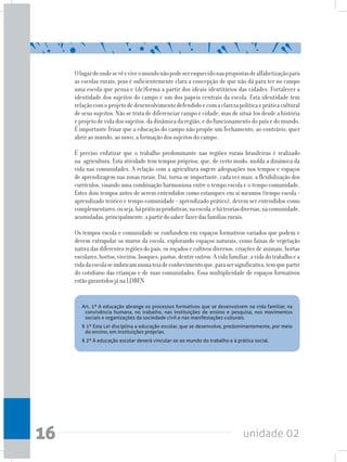 unidade 0216
Art. 1º A educação abrange os processos formativos que se desenvolvem na vida familiar, na
convivência humana, no trabalho, nas instituições de ensino e pesquisa, nos movimentos
sociais e organizações da sociedade civil e nas manifestações culturais.
§ 1º Esta Lei disciplina a educação escolar, que se desenvolve, predominantemente, por meio
do ensino, em instituições próprias.
§ 2º A educação escolar deverá vincular-se ao mundo do trabalho e à prática social.
Olugardeondesevêeviveomundonãopodeseresquecidonaspropostasdealfabetizaçãopara
as escolas rurais, pois é suficientemente clara a concepção de que não dá para ter no campo
uma escola que pensa e (de)forma a partir dos ideais identitários das cidades. Fortalecer a
identidade dos sujeitos do campo é um dos papeis centrais da escola. Esta identidade tem
relaçãocomoprojetodedesenvolvimentodefendidoecomaclarezapolíticaepráticacultural
de seus sujeitos. Não se trata de diferenciar campo e cidade, mas de situá-los desde a história
eprojetodevidadossujeitos,dadinâmicadaregião,edofuncionamentodopaísedomundo.
É importante frisar que a educação do campo não propõe um fechamento, ao contrário, quer
abrir ao mundo, ao novo, a formação dos sujeitos do campo.
É preciso enfatizar que o trabalho predominante nas regiões rurais brasileiras é realizado
na agricultura. Esta atividade tem tempos próprios, que, de certo modo, molda a dinâmica da
vida nas comunidades. A relação com a agricultura sugere adequações nos tempos e espaços
de aprendizagem nas zonas rurais. Daí, torna-se importante, cada vez mais, a flexibilização dos
currículos, visando uma combinação harmoniosa entre o tempo escola e o tempo comunidade.
Estes dois tempos antes de serem entendidos como estanques em si mesmos (tempo escola =
aprendizado teórico e tempo comunidade = aprendizado prático), devem ser entendidos como
complementares,ouseja,hápráticasprodutivas,naescola,eháteoriasdiversas,nacomunidade,
acumuladas,principalmente,apartirdosaber-fazerdasfamíliasrurais.
Os tempos escola e comunidade se confundem em espaços formativos variados que podem e
devem extrapolar os muros da escola, explorando espaços naturais, como faixas de vegetação
nativa das diferentes regiões do país, os roçados e cultivos diversos, criações de animais, hortas
escolares,hortos,viveiros,bosques,pastos,dentreoutros.Avidafamiliar,avidadotrabalhoea
vidadaescolaseimbricamnumateiadeconhecimentoque,parasersignificativa,temquepartir
do cotidiano das crianças e de suas comunidades. Essa multiplicidade de espaços formativos
estãogarantidosjánaLDBEN
 