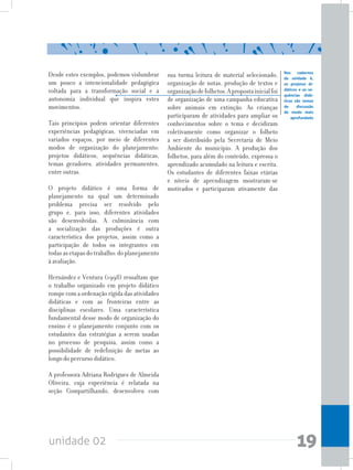 unidade 02 19
Desde estes exemplos, podemos vislumbrar
um pouco a intencionalidade pedagógica
voltada para a transformação social e a
autonomia individual que inspira estes
movimentos.
Tais princípios podem orientar diferentes
experiências pedagógicas, vivenciadas em
variados espaços, por meio de diferentes
modos de organização do planejamento:
projetos didáticos, sequências didáticas,
temas geradores, atividades permanentes,
entre outras.
O projeto didático é uma forma de
planejamento na qual um determinado
problema precisa ser resolvido pelo
grupo e, para isso, diferentes atividades
são desenvolvidas. A culminância com
a socialização das produções é outra
característica dos projetos, assim como a
participação de todos os integrantes em
todasasetapasdotrabalho:doplanejamento
à avaliação.
Hernández e Ventura (1998) ressaltam que
o trabalho organizado em projeto didático
rompe com a ordenação rígida das atividades
didáticas e com as fronteiras entre as
disciplinas escolares. Uma característica
fundamental desse modo de organização do
ensino é o planejamento conjunto com os
estudantes das estratégias a serem usadas
no processo de pesquisa, assim como a
possibilidade de redefinição de metas ao
longo do percurso didático.
A professora Adriana Rodrigues de Almeida
Oliveira, cuja experiência é relatada na
seção Compartilhando, desenvolveu com
Nos cadernos
da unidade 6,
os projetos di-
dáticos e as se-
quências didá-
ticas são temas
de discussão
de modo mais
aprofundado
sua turma leitura de material selecionado,
organização de notas, produção de textos e
organizaçãodefolhetos.Apropostainicialfoi
de organização de uma campanha educativa
sobre animais em extinção. As crianças
participaram de atividades para ampliar os
conhecimentos sobre o tema e decidiram
coletivamente como organizar o folheto
a ser distribuído pela Secretaria de Meio
Ambiente do município. A produção dos
folhetos, para além do conteúdo, expressa o
aprendizado acumulado na leitura e escrita.
Os estudantes de diferentes faixas etárias
e níveis de aprendizagem mostraram-se
motivados e participaram ativamente das
 