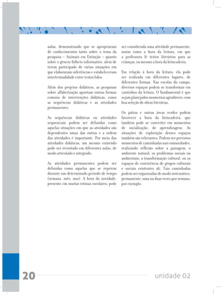 unidade 0220
aulas, demonstrando que se apropriaram
de conhecimentos tanto sobre o tema da
pesquisa – Animais em Extinção – quanto
sobre o gênero folheto informativo, além de
terem participado de várias situações em
que elaboraram inferências e estabeleceram
intertextualidade entre textos lidos.
Além dos projetos didáticos, as pesquisas
sobre alfabetização apontam outras formas
comuns de intervenções didáticas, como
as sequências didáticas e as atividades
permanentes.
As sequências didáticas ou atividades
sequenciais podem ser definidas como
aquelas situações em que as atividades são
dependentes umas das outras e a ordem
das atividades é importante. Por meio das
atividades didáticas, um mesmo conteúdo
pode ser revisitado em diferentes aulas, de
modo articulado e integrado.
As atividades permanentes podem ser
definidas como aquelas que se repetem
durante um determinado período de tempo
(semana, mês, ano). A hora da novidade,
presente em muitas rotinas escolares, pode
ser considerada uma atividade permanente,
assim como a hora da leitura, em que
a professora lê textos literários para as
crianças, ou mesmo a hora da brincadeira.
Em relação à hora da leitura, ela pode
ser realizada em diferentes lugares, de
diferentes formas. Nas escolas do campo,
diversos espaços podem se transformar em
cantinhos da leitura. O fundamental é que
sejamplanejadosmomentosagradáveis,com
boa seleção de obras literárias.
Os pátios e outras áreas verdes podem
favorecer a hora da brincadeira, que
também pode se converter em momentos
de socialização, de aprendizagem. As
situações de exploração desses espaços
também são relevantes. Podem ser previstos
momentosdecaminhadasnascomunidades,
realizando reflexão sobre a paisagem, o
ambiente natural, os problemas sociais ou
ambientais, a transformação cultural, ou os
espaços de convivência de grupos culturais
e sociais existentes ali. Tais caminhadas
podem ser organizadas de modo sistemático,
permanente: uma ou duas vezes por semana,
por exemplo.
 
