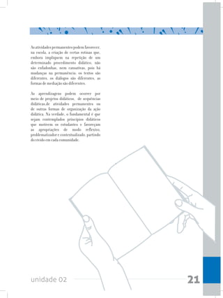 unidade 02 21
Asatividadespermanentespodemfavorecer,
na escola, a criação de certas rotinas que,
embora impliquem na repetição de um
determinado procedimento didático, não
são enfadonhas, nem cansativas, pois há
mudanças na permanência: os textos são
diferentes, os diálogos são diferentes, as
formas de mediação são diferentes.
As aprendizagens podem ocorrer por
meio de projetos didáticos, de sequências
didáticas,de atividades permanentes ou
de outras formas de organização da ação
didática. Na verdade, o fundamental é que
sejam contemplados princípios didáticos
que motivem os estudantes e favoreçam
as apropriações de modo reflexivo,
problematizador e contextualizado, partindo
do vivido em cada comunidade.
 