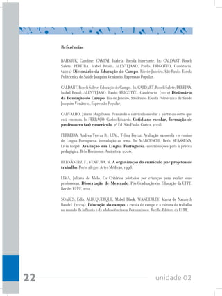 unidade 0222
Referências
BAHNIUK, Caroline; CAMINI, Isabela. Escola Itinerante. In: CALDART, Roseli
Salete; PEREIRA, Isabel Brasil; ALENTEJANO, Paulo: FRIGOTTO, Gaudêncio.
(2012) Dicionário da Educação do Campo. Rio de Janeiro, São Paulo: Escola
Politécnica de Saúde Joaquim Venâncio, Expressão Popular.
CALDART,RoseliSalete.EducaçãodoCampo. In:CALDART,RoseliSalete;PEREIRA,
Isabel Brasil; ALENTEJANO, Paulo; FRIGOTTO, Gaudêncio. (2012) Dicionário
da Educação do Campo. Rio de Janeiro, São Paulo: Escola Politécnica de Saúde
Joaquim Venâncio, Expressão Popular.
CARVALHO, Janete Magalhães. Pensando o currículo escolar a partir do outro que
está em mim. In FERRAÇO, Carlos Eduardo. Cotidiano escolar, formação de
professores (as) e currículo. 2ª Ed. São Paulo: Cortez, 2008.
FERREIRA, Andrea Tereza B.; LEAL, Telma Ferraz. Avaliação na escola e o ensino
de Língua Portuguesa: introdução ao tema. In: MARCUSCHI, Beth; SUASSUNA,
Lívia (orgs). Avaliação em Língua Portuguesa: contribuições para a prática
pedagógica. Belo Horizonte: Autêntica, 2006.
HERNÁNDEZ, F.; VENTURA, M. A organização do currículo por projetos de
trabalho. Porto Alegre: Artes Médicas, 1998.
LIMA, Juliana de Melo. Os Critérios adotados por crianças para avaliar suas
professoras. Dissertação de Mestrado. Pós-Graduação em Educação da UFPE.
Recife: UFPE, 2011.
SOARES, Edla. ALBUQUERQUE, Mabel Black. WANDERLEY, Maria de Nazareth
Baudel. (2009). Educação do campo: a escola do campo e a cultura do trabalho
no mundo da infância e da adolescência em Pernambuco. Recife: Editora da UFPE.
 