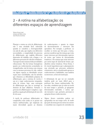unidade 02 23
2 - A rotina na alfabetização: os
diferentes espaços de aprendizagem
Telma Ferraz Leal
Juliana de Melo Lima
José Nunes da Silva
Planejar o ensino no ciclo de alfabetização
não é uma atividade fácil, sobretudo
quando se considera a heterogeneidade
em sala de aula, que implica em diferentes
necessidades; a complexidade do processo
de alfabetização, que engloba diferentes
dimensões do trabalho com a língua; e os
diferentes percursos de vida dos estudantes.
Taisaspectossãocomunsatodasasrealidades
educacionais. Não há turmas homogêneas
quanto aos conhecimentos acumulados ou
ressignificados; não há turma com crianças
com os mesmos percursos de vida, embora
em alguns espaços as identidades sociais
sejam mais consolidadas; não há métodos
que eliminem as dificuldades próprias da
alfabetização, pois o sistema de escrita é
um só e exige conhecimentos integrados,
além de termos, hoje, uma concepção
de alfabetização que não se restringe ao
domínio da base alfabética. Portanto, o
processo de alfabetização é complexo, o que
justificaaopçãopeladelimitaçãodeumciclo
de três anos.
A tarefa do professor alfabetizador se
complexifica mais ainda ao se pensar nas
classes multisseriadas, que implicam em
maior diversidade quanto ao domínio
de conhecimentos e quanto às etapas
de desenvolvimento e interesses dos
aprendizes. Por exemplo, o professor, ao
escolher os textos que lerá para a turma,
precisa considerar que há crianças que terão
maior interesse por determinadas espécies
de textos, que tratem de determinadas
temáticas; e há crianças que terão interesse
por outros tipos de material de leitura, que
abordem outras temáticas. Dessa forma, é
de crucial importância que o planejamento
seja orientado por processos avaliativos
consistentes, não se considerando apenas os
conhecimentos e habilidades, mas também
os interesses, os focos de motivação.
A delimitação do que vai ser ensinado
também pode ser mais difícil para o
professor das classes multisseriadas. Há,
nas salas, estudantes que já estão na escola
há mais tempo e, portanto, já agregaram
determinados conteúdos, e outros, que
são iniciantes e que, portanto, precisam se
apropriar desses conhecimentos.
Alguns desses conteúdos podem ser
apropriados em um tempo curto, de modo
quepartedaturmaprecisaentraremcontato
e consolidar esse conjunto de conteúdos em
 