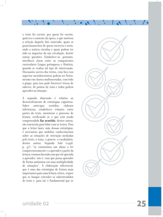 unidade 02 25
o texto foi escrito, por quem foi escrito,
qual era o contexto da época, o que motivou
a seleção daquele fato noticiado, quais os
posicionamentos de quem escreveu o texto,
onde a notícia circulou e quais podem ter
sido os impactos da sua circulação, dentre
outras questões. Estabelece-se, portanto,
interfaces claras entre os componentes
curriculares Língua portuguesa e História,
quando se realiza tal tipo de intervenção.
Discussões acerca dos textos, com foco nos
aspectos sociodiscursivos podem ser feitos,
mesmo em classes multisseriadas, com todo
o grupo, pois isso pode favorecer trocas de
saberes, de pontos de vista e todos podem
aprender na situação.
A segunda dimensão é relativa ao
desenvolvimento de estratégias cognitivas.
Saber antecipar sentidos, elaborar
inferências, estabelecer relações entre
partes do texto, monitorar o processo de
leitura, verificando se o que está sendo
compreendido faz sentido, dentre outras,
são essenciais para lidar com os textos. Para
que o leitor lance mão dessas estratégias,
é necessário que mobilize conhecimentos
sobre as situações de interação mediadas
pelo texto, o tema, o gênero, o vocabulário,
dentre outros. Segundo Solé (1998,
p. 47), “se ensinarmos um aluno a ler
compreensivamente e a aprender a partir da
leitura,estamosfazendocomqueeleaprenda
a aprender, isto é, com que possa aprender
de forma autônoma em uma multiplicidade
de situações”. A elaboração inferencial,
que é uma das estratégias de leitura mais
importantes para uma leitura crítica, requer
que se busque entender os subentendidos
do texto e, para tal, é fundamental que se
 