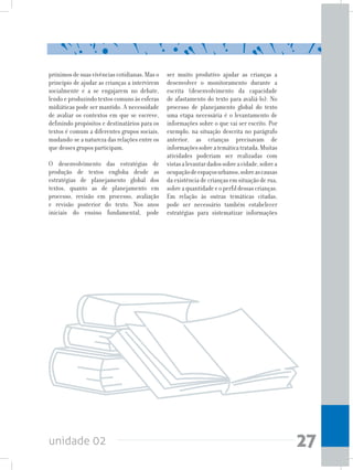 unidade 02 27
próximos de suas vivências cotidianas. Mas o
princípio de ajudar as crianças a intervirem
socialmente e a se engajarem no debate,
lendo e produzindo textos comuns às esferas
midiáticas pode ser mantido. A necessidade
de avaliar os contextos em que se escreve,
definindo propósitos e destinatários para os
textos é comum a diferentes grupos sociais,
mudando-se a natureza das relações entre os
que desses grupos participam.
O desenvolvimento das estratégias de
produção de textos engloba desde as
estratégias de planejamento global dos
textos, quanto as de planejamento em
processo, revisão em processo, avaliação
e revisão posterior do texto. Nos anos
iniciais do ensino fundamental, pode
ser muito produtivo ajudar as crianças a
desenvolver o monitoramento durante a
escrita (desenvolvimento da capacidade
de afastamento do texto para avaliá-lo). No
processo de planejamento global do texto
uma etapa necessária é o levantamento de
informações sobre o que vai ser escrito. Por
exemplo, na situação descrita no parágrafo
anterior, as crianças precisavam de
informaçõessobreatemáticatratada.Muitas
atividades poderiam ser realizadas com
vistasalevantardadossobreacidade,sobrea
ocupaçãodeespaçosurbanos,sobreascausas
da existência de crianças em situação de rua,
sobreaquantidadeeoperfildessascrianças.
Em relação às outras temáticas citadas,
pode ser necessário também estabelecer
estratégias para sistematizar informações
 