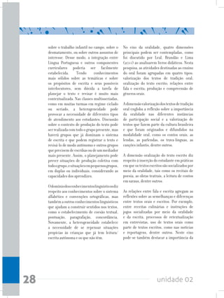 unidade 0228
sobre o trabalho infantil no campo, sobre o
desmatamento, ou sobre outros assuntos de
interesse. Desse modo, a integração entre
Língua Portuguesa e outros componentes
curriculares poderia ser facilmente
estabelecida. Tendo conhecimentos
mais sólidos sobre as temáticas e sobre
os propósitos de escrita e seus possíveis
interlocutores, sem dúvida a tarefa de
planejar o texto e revisar é muito mais
contextualizada. Nas classes multisseriadas,
como em muitas turmas em regime ciclado
ou seriado, a heterogeneidade pode
provocar a necessidade de diferentes tipos
de atendimento aos estudantes. Discussão
sobre o contexto de produção do texto pode
serrealizadacomtodoogrupopresente,mas
haverá grupos que já dominam o sistema
de escrita e que podem registrar o texto e
revisá-lo de modo autônomo e outros grupos
queprecisemdeescribasoudeummediador
mais presente. Assim, o planejamento pode
prever situações de produção coletiva com
todoogrupo,esituaçõesempequenosgrupos,
em duplas ou individuais, considerando as
capacidades dos aprendizes.
Odomíniodosconhecimentoslinguísticosdiz
respeito aos conhecimentos sobre o sistema
alfabético e convenções ortográficas, mas
tambémaoutrosconhecimentoslinguísticos
que ajudam a construir sentidos nos textos,
como o estabelecimento de coesão textual,
pontuação, paragrafação, concordância.
Novamente, a heterogeneidade estabelece
a necessidade de se repensar situações
propícias às crianças que já tem leitura/
escrita autônoma e os que não têm.
No eixo da oralidade, quatro dimensões
principais podem ser contempladas, como
foi discutido por Leal, Brandão e Lima
(2011) ao analisarem livros didáticos. Nesta
pesquisa, as atividades destinadas ao ensino
do oral foram agrupadas em quatro tipos:
valorização dos textos de tradição oral;
oralização do texto escrito; relações entre
fala e escrita; produção e compreensão de
gêneros orais.
Adimensãovalorizaçãodostextosdetradição
oral engloba a reflexão sobre a importância
da oralidade nas diferentes instâncias
de participação social e a valorização de
textos que fazem parte da cultura brasileira
e que foram originados e difundidos na
modalidade oral, como os contos orais, as
lendas, as parlendas, os trava-línguas, as
canções infantis, dentre outros.
A dimensão oralização do texto escrito diz
respeito à inserção do estudante em práticas
emqueostextosescritossãosocializadospor
meio da oralidade, tais como os recitais de
poesia, as obras teatrais, a leitura de contos
em saraus, dentre outros.
As relações entre fala e escrita agregam as
reflexões sobre as semelhanças e diferenças
entre textos orais e escritos. Por exemplo,
entre receitas culinárias e instruções de
jogos socializadas por meio da oralidade
e da escrita, processos de retextualização
em entrevistas, uso de textos orais como
parte de textos escritos, como nas notícias
e reportagens, dentre outros. Neste eixo
pode-se também destacar a importância da
 