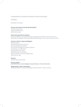 PLANEJAMENTO DO ENSINO NA PERSPECTIVA DA DIVERSIDADE
UNIDADE 2
Educação do Campo
Autores dos textos da seção Aprofundando:
José Nunes da Silva
Juliana de Melo Lima
Telma Ferraz Leal
Autora da experiência relatada:
Adriana Rodrigues de Almeida Oliveira, vencedora do Premio Victor Civita 2011.
(Experiência relatada na Revista NOVA ESCOLA Edição 249, Janeiro/Fevereiro 2012.
Leitores críticos e apoio pedagógico
Alfredina Nery
Amanda Kelly Ferreira da Silva
Ana Claudia Pessoa da Silva
Ana Cláudia Rodrigues Gonçalves Pessoa
Ana Márcia Luna Monteiro
Cassiana Maria de Farias
Niedja Marques de Santana
Severino Ramos Correia de Figueiredo
Telma Ferraz Leal
Revisão
Adriano Dias de Andrade
Projeto gráfico:
Ana Carla Silva, Luciana Salgado, Susane Batista e Yvana Alencastro.
Diagramação, Capa e Ilustrações
Anderson Martins, Leonardo Rodrigues, Raian Coelho e Túlio Couceiro
 