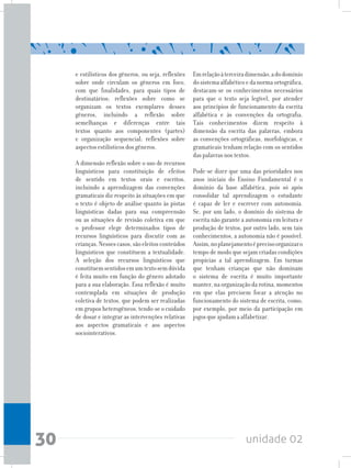 unidade 0230
e estilísticos dos gêneros, ou seja, reflexões
sobre onde circulam os gêneros em foco,
com que finalidades, para quais tipos de
destinatários; reflexões sobre como se
organizam os textos exemplares desses
gêneros, incluindo a reflexão sobre
semelhanças e diferenças entre tais
textos quanto aos componentes (partes)
e organização sequencial; reflexões sobre
aspectos estilísticos dos gêneros.
A dimensão reflexão sobre o uso de recursos
linguísticos para constituição de efeitos
de sentido em textos orais e escritos,
incluindo a aprendizagem das convenções
gramaticais diz respeito às situações em que
o texto é objeto de análise quanto às pistas
linguísticas dadas para sua compreensão
ou as situações de revisão coletiva em que
o professor elege determinados tipos de
recursos linguísticos para discutir com as
crianças.Nessescasos,sãoeleitosconteúdos
linguísticos que constituem a textualidade.
A seleção dos recursos linguísticos que
constituemsentidosemumtextosemdúvida
é feita muito em função do gênero adotado
para a sua elaboração. Essa reflexão é muito
contemplada em situações de produção
coletiva de textos, que podem ser realizadas
em grupos heterogêneos, tendo-se o cuidado
de dosar e integrar as intervenções relativas
aos aspectos gramaticais e aos aspectos
sociointerativos.
Emrelaçãoàterceiradimensão,adodomínio
dosistemaalfabéticoedanormaortográfica,
destacam-se os conhecimentos necessários
para que o texto seja legível, por atender
aos princípios de funcionamento da escrita
alfabética e às convenções da ortografia.
Tais conhecimentos dizem respeito à
dimensão da escrita das palavras, embora
as convenções ortográficas, morfológicas, e
gramaticais tenham relação com os sentidos
das palavras nos textos.
Pode-se dizer que uma das prioridades nos
anos iniciais do Ensino Fundamental é o
domínio da base alfabética, pois só após
consolidar tal aprendizagem o estudante
é capaz de ler e escrever com autonomia.
Se, por um lado, o domínio do sistema de
escrita não garante a autonomia em leitura e
produção de textos, por outro lado, sem tais
conhecimentos, a autonomia não é possível.
Assim,noplanejamentoéprecisoorganizaro
tempo de modo que sejam criadas condições
propícias a tal aprendizagem. Em turmas
que tenham crianças que não dominam
o sistema de escrita é muito importante
manter,naorganizaçãodarotina,momentos
em que elas precisem focar a atenção no
funcionamento do sistema de escrita, como,
por exemplo, por meio da participação em
jogos que ajudam a alfabetizar.
 