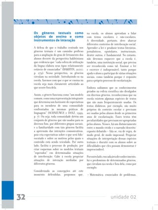 unidade 0232
Os gêneros textuais como
objetos de ensino e como
instrumentos de interação
A defesa de que o trabalho centrado nos
gêneros textuais é um caminho profícuo
para a ampliação do grau de letramento dos
alunos decorre da perspectiva bakhtiniana
que evidencia que “cada esfera de utilização
da língua elabora seus tipos relativamente
estáveis de enunciados” (BAKHTIN, 2000;
p. 279). Nessa perspectiva, os gêneros
circulam na sociedade. Introduzindo-os na
escola, fazemos com que o que se ensina na
escola seja mais claramente articulado ao
que ocorre fora dela.
Assim, o gênero funciona como “um modelo
comum,comoumarepresentaçãointegrante
que determina um horizonte de expectativas
para os membros de uma comunidade
confrontados às mesmas práticas de
linguagem” (SCHNEUWLY e DOLZ, 1999,
p. 7). Ou seja, toda comunidade detém um
conjunto de gêneros que são usados para os
diversos fins, por diferentes grupos sociais,
e a familiaridade com tais gêneros facilita
a apreensão das intenções comunicativas,
pois cria expectativas sobre o que será lido/
escutado e sobre os motivos pelos quais o
conteúdo está sendo veiculado. Por outro
lado, facilita o processo de produção, por
criar esquemas sobre os modelos textuais
“esperados” em determinadas situações
de interlocução. Cabe à escola propiciar
situações de interação mediadas por
diferentes gêneros.
Considerando as concepções até este
momento defendidas, propomos que,
na escola, os alunos aprendam a lidar
com textos escolares e não-escolares.
A diversidade, portanto, deve abarcar
diferentes contextos de interlocução social.
Aprender a ler e produzir textos literários,
jornalísticos, epistolares, instrucionais,
dentre outros, é fundamental. No entanto,
não devemos esquecer que a escola é,
também, uma instituição social, que precisa
ser reconhecida como tal. Ensinar a ler
e escrever é indispensável, tanto porque
ajuda o aluno a participar de várias situações
sociais, como também porque é requisito
para o próprio processo de escolarização.
Embora saibamos que os conhecimentos
gerados na esfera científica são divulgados
em diversos gêneros, reconhecemos que na
escola existem algumas espécies de textos
que são mais frequentemente usadas. Os
textos didáticos, por exemplo, são muito
próprios do contexto escolar e precisam
ser usados pelos alunos desde os primeiros
anos de escolarização. Esses textos têm
peculiaridadesqueprecisamserapropriadas
pelos alunos. Nesses, há um distanciamento
entre o mundo vivido e o narrado/descrito/
exposto/debatido – fala-se, via de regra, de
modo geral, de modo impessoal. Propiciar
situações de interpretação dessas espécies
textuais e discutir com os alunos sobre as
dificuldades que eles possam demonstrar é
imprescindível.
Poroutrolado,emcadaáreadeconhecimento,
há o predomínio de determinados gêneros,
que circulam na escola e fora dela, como por
exemplo:
• Matemática: enunciados de problemas,
 