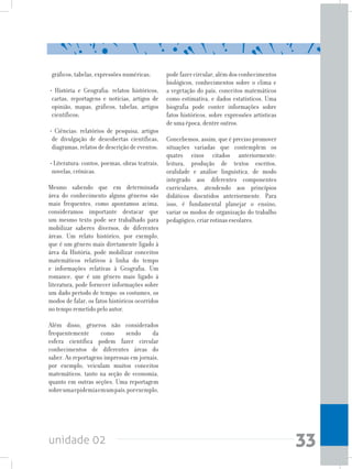 unidade 02 33
gráficos, tabelas, expressões numéricas;
• História e Geografia: relatos históricos,
cartas, reportagens e notícias, artigos de
opinião, mapas, gráficos, tabelas, artigos
científicos;
• Ciências: relatórios de pesquisa, artigos
de divulgação de descobertas científicas,
diagramas, relatos de descrição de eventos;
• Literatura: contos, poemas, obras teatrais,
novelas, crônicas.
Mesmo sabendo que em determinada
área do conhecimento alguns gêneros são
mais frequentes, como apontamos acima,
consideramos importante destacar que
um mesmo texto pode ser trabalhado para
mobilizar saberes diversos, de diferentes
áreas. Um relato histórico, por exemplo,
que é um gênero mais diretamente ligado à
área da História, pode mobilizar conceitos
matemáticos relativos à linha do tempo
e informações relativas à Geografia. Um
romance, que é um gênero mais ligado à
literatura, pode fornecer informações sobre
um dado período de tempo: os costumes, os
modos de falar, os fatos históricos ocorridos
no tempo remetido pelo autor.
Além disso, gêneros não considerados
frequentemente como sendo da
esfera científica podem fazer circular
conhecimentos de diferentes áreas do
saber. As reportagens impressas em jornais,
por exemplo, veiculam muitos conceitos
matemáticos, tanto na seção de economia,
quanto em outras seções. Uma reportagem
sobreumaepidemiaemumpaís,porexemplo,
pode fazer circular, além dos conhecimentos
biológicos, conhecimentos sobre o clima e
a vegetação do país, conceitos matemáticos
como estimativa, e dados estatísticos. Uma
biografia pode conter informações sobre
fatos históricos, sobre expressões artísticas
de uma época, dentre outros.
Concebemos, assim, que é preciso promover
situações variadas que contemplem os
quatro eixos citados anteriormente:
leitura, produção de textos escritos,
oralidade e análise linguística, de modo
integrado aos diferentes componentes
curriculares, atendendo aos princípios
didáticos discutidos anteriormente. Para
isso, é fundamental planejar o ensino,
variar os modos de organização do trabalho
pedagógico, criar rotinas escolares.
 