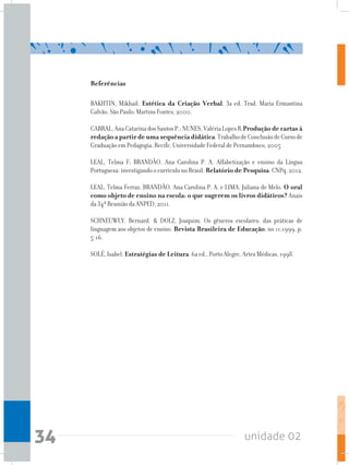 unidade 0234
Referências
BAKHTIN, Mikhail. Estética da Criação Verbal. 3a ed. Trad. Maria Ermantina
Galvão. São Paulo: Martins Fontes, 2000.
CABRAL,AnaCatarinadosSantosP.;NUNES,ValériaLopesR.Produção de cartas à
redação a partir de uma sequência didática.TrabalhodeConclusãodeCursode
Graduação em Pedagogia. Recife, Universidade Federal de Pernambuco, 2005
LEAL, Telma F; BRANDÃO, Ana Carolina P. A. Alfabetização e ensino da Língua
Portuguesa: investigando o currículo no Brasil. Relatório de Pesquisa: CNPq, 2012.
LEAL, Telma Ferraz, BRANDÃO, Ana Carolina P. A. e LIMA, Juliana de Melo. O oral
como objeto de ensino na escola: o que sugerem os livros didáticos? Anais
da 34ª Reunião da ANPED, 2011.
SCHNEUWLY, Bernard. & DOLZ, Joaquim. Os gêneros escolares: das práticas de
linguagem aos objetos de ensino. Revista Brasileira de Educação, no 11,1999, p.
5-16.
SOLÉ, Isabel. Estratégias de Leitura. 6a ed., Porto Alegre, Artes Médicas, 1998.
 