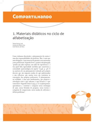 Compartilhando
1. Materiais didáticos no ciclo de
alfabetização
Telma Ferraz Leal
Juliana de Melo Lima
José Nunes da Silva
Como vínhamos discutindo, o planejamento do ensino é
uma das responsabilidades do professor. Mas, é mais que
umaobrigação,éumamaneiradegarantirasuaautonomia
comoprofissional.SegundoFreire,apráticanãoplanejada
“produz um saber ingênuo, um saber de experiência [...]
(na qual) falta rigorosidade metódica que caracteriza a
curiosidade epistemológica do sujeito” (1996, p. 43). É
na ausência de um planejamento realizado pelo próprio
docente que são impostos modos de agir padronizados
e não reflexivos, que muitas vezes são contrários às
concepções dos próprios professores. O planejamento,
na realidade, é uma ação autoformativa, que propicia a
articulação entre o que sabemos, o que fizemos e o que
vamosfazer.SegundoGómez(1995,p.10),aoplanejarmos,
aprendemos a “construir e comparar novas estratégias
de ação, novas fórmulas de pesquisa, novas teorias e
categorias de compreensão, novos modos de enfrentar e
definir problemas”.
 