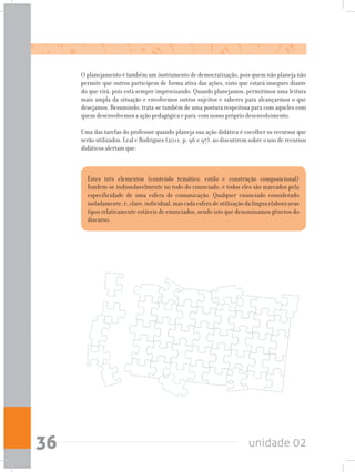 unidade 0236
O planejamento é também um instrumento de democratização, pois quem não planeja não
permite que outros participem de forma ativa das ações, visto que estará inseguro diante
do que virá, pois está sempre improvisando. Quando planejamos, permitimos uma leitura
mais ampla da situação e envolvemos outros sujeitos e saberes para alcançarmos o que
desejamos. Resumindo, trata-se também de uma postura respeitosa para com aqueles com
quem desenvolvemos a ação pedagógica e para com nosso próprio desenvolvimento.
Uma das tarefas do professor quando planeja sua ação didática é escolher os recursos que
serão utilizados. Leal e Rodrigues (2011, p. 96 e 97), ao discutirem sobre o uso de recursos
didáticos alertam que:
Estes três elementos (conteúdo temático, estilo e construção composicional)
fundem-se indissoluvelmente no todo do enunciado, e todos eles são marcados pela
especificidade de uma esfera de comunicação. Qualquer enunciado considerado
isoladamente,é,claro,individual,mascadaesferadeutilizaçãodalínguaelaboraseus
tipos relativamente estáveis de enunciados, sendo isto que denominamos gêneros do
discurso.
 