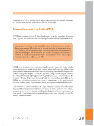 unidade 02 39
Para ajudar nesta tarefa, listamos, abaixo, alguns materiais que fazem parte de Programas
de Distribuição de Recursos Didáticos do Ministério da Educação:
O PNLD assegura a distribuição de livros didáticos para as escolas brasileiras. No âmbito
destePrograma,olivrodidáticoéummaterialimportantenocotidianodoprofessoredeve:
O PNLD 2010 distribuiu as coleções didáticas em dois grandes grupos: o primeiro, voltado
paraosdoisprimeirosanosdeescolaridade,reúneascoleçõesdeletramentoealfabetização
linguísticaealfabetizaçãomatemática:osegundogruporeúneascoleçõesdoscomponentes
curricularesLínguaPortuguesaeMatemática,paraos3º,4ºe5ºanoseascoleçõesdidáticas
de Ciências, História e Geografia para os 2º, 3º, 4º e 5º anos, além dos livros regionais de
GeografiaeHistória,dirigidosaosalunosdo4ºou5ºanodoensinofundamental.Em2013,
foi feita uma reorganização de modo que o primeiro grupo agregou os três primeiros anos
doensinofundamentaleosegundoagregouosdoisanosseguintesdoEnsinoFundamental.
Os livros didáticos destinados ao ensino da Língua Portuguesa nos anos iniciais do Ensino
Fundamental contemplam os quatro eixos de ensino discutidos anteriormente: leitura,
produção de textos escritos, linguagem oral e análise linguística. As coleções destinadas a
esta etapa de escolarização, no eixo de análise linguística tem como prioridade o ensino do
sistema alfabético de escrita.
cumprir tanto as funções de um compêndio quanto as de um livro de exercícios,
devem conter todos os diferentes tipos de saberes envolvidos no ensino da disciplina
enãosededicar,commaiorprofundidade,aumdossaberesqueaconstituem;devem
ser acompanhados pelo livro do professor, que não deve conter apenas as respostas às
atividades do livro do aluno, mas também uma fundamentação teórico - metodológica
e assim por diante (BATISTA, 2000,p. 568).
Programa Nacional do Livro Didático (PNLD)
 