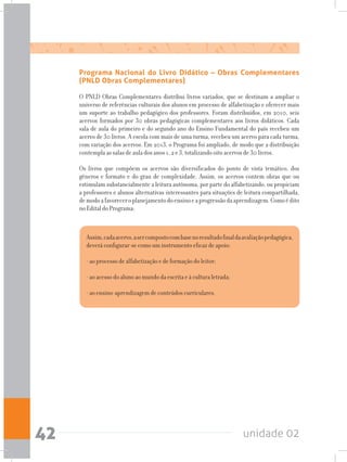 unidade 0242
Programa Nacional do Livro Didático – Obras Complementares
(PNLD Obras Complementares)
O PNLD Obras Complementares distribui livros variados, que se destinam a ampliar o
universo de referências culturais dos alunos em processo de alfabetização e oferecer mais
um suporte ao trabalho pedagógico dos professores. Foram distribuídos, em 2010, seis
acervos formados por 30 obras pedagógicas complementares aos livros didáticos. Cada
sala de aula do primeiro e do segundo ano do Ensino Fundamental do país recebeu um
acervo de 30 livros. A escola com mais de uma turma, recebeu um acervo para cada turma,
com variação dos acervos. Em 2013, o Programa foi ampliado, de modo que a distribuição
contempla as salas de aula dos anos 1, 2 e 3, totalizando oito acervos de 30 livros.
Os livros que compõem os acervos são diversificados do ponto de vista temático, dos
gêneros e formato e do grau de complexidade. Assim, os acervos contem obras que ou
estimulam substancialmente a leitura autônoma, por parte do alfabetizando, ou propiciam
a professores e alunos alternativas interessantes para situações de leitura compartilhada,
demodoafavoreceroplanejamentodoensinoeaprogressãodaaprendizagem.Comoédito
no Edital do Programa:
Assim,cadaacervo,asercompostocombasenoresultadofinaldaavaliaçãopedagógica,
deverá configurar-se como um instrumento eficaz de apoio:
- ao processo de alfabetização e de formação do leitor;
- ao acesso do aluno ao mundo da escrita e à cultura letrada;
- ao ensino-aprendizagem de conteúdos curriculares.
 