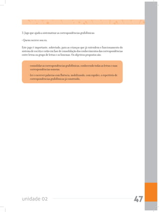 unidade 02 47
3. Jogo que ajuda a sistematizar as correspondências grafofônicas:
• Quem escreve sou eu.
Este jogo é importante, sobretudo, para as crianças que já entendem o funcionamento do
sistemadeescritaeestãoemfasedeconsolidaçãodosconhecimentosdascorrespondências
entre letras ou grupo de letras e os fonemas. Os objetivos propostos são:
-consolidarascorrespondênciasgrafofônicas,conhecendotodasasletrasesuas
correspondências sonoras;
-ler e escrever palavras com fluência,mobilizando,com rapidez, orepertório de
correspondências grafofônicas já construído.
 