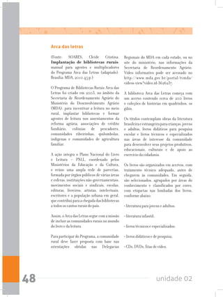 unidade 0248
Arca das letras
(Fonte: SOARES, Cleide Cristina.
Implantação de bibliotecas rurais:
manual para agentes e multiplicadores
do Programa Arca das Letras (adaptado).
Brasília: MDA, 2010.45 p.)
O Programa de Bibliotecas Rurais Arca das
Letras foi criado em 2003, no âmbito da
Secretaria de Reordenamento Agrário do
Ministério do Desenvolvimento Agrário
(MDA), para incentivar a leitura no meio
rural, implantar bibliotecas e formar
agentes de leitura nos assentamentos da
reforma agrária, associações de crédito
fundiário, colônias de pescadores,
comunidades ribeirinhas, quilombolas,
indígenas e comunidades de agricultura
familiar.
A ação integra o Plano Nacional do Livro
e Leitura – PNLL, coordenado pelos
Ministérios da Educação e da Cultura,
e reúne uma ampla rede de parcerias,
formada por órgãos públicos de várias áreas
e esferas, instituições não-governamentais,
movimentos sociais e sindicais, escolas,
editoras, livreiros, artistas, intelectuais,
escritores e a população urbana em geral,
quecontribuiparaachegadadasbibliotecas
a todos os cantos rurais do país.
Assim,oArcadasLetrasseguecomamissão
de incluir as comunidades rurais no mundo
do livro e da leitura.
Para participar do Programa, a comunidade
rural deve fazer proposta com base nas
orientações obtidas nas Delegacias
Regionais do MDA em cada estado, ou no
site do ministério, nas informações da
Secretaria de Reordenamento Agrário.
Vídeo informativo pode ser acessado no
http://www.mda.gov.br/portal/tvmda/
videos-view?video_id=3626237.
A biblioteca Arca das Letras começa com
um acervo contendo cerca de 200 livros
e coleções de histórias em quadrinhos, os
gibis.
Os títulos contemplam obras da literatura
brasileiraeestrangeiraparacrianças,jovens
e adultos, livros didáticos para pesquisa
escolar e livros técnicos e especializados
nas áreas de interesse da comunidade
para desenvolver seus projetos produtivos,
educacionais, culturais e de apoio ao
exercício da cidadania.
Os livros são organizados em acervos, com
tratamento técnico adequado, antes de
chegarem às comunidades. Em seguida,
são selecionados, agrupados por áreas do
conhecimento e classificados por cores,
com etiquetas nas lombadas dos livros,
conforme abaixo:
• literatura para jovens e adultos;
• literatura infantil;
• livros técnicos e especializados;
• livros didáticos e de pesquisa;
• CDs, DVDs, fitas de vídeo.
 