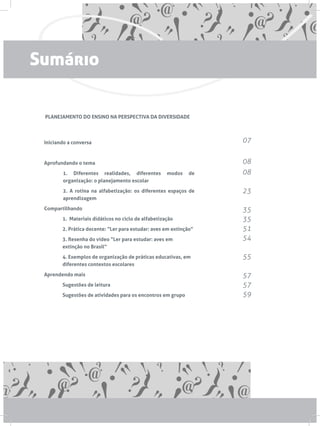 PLANEJAMENTO DO ENSINO NA PERSPECTIVA DA DIVERSIDADE
Iniciando a conversa
Aprofundando o tema
1. Diferentes realidades, diferentes modos de
organização: o planejamento escolar
2. A rotina na alfabetização: os diferentes espaços de
aprendizagem
Compartilhando
	 1. Materiais didáticos no ciclo de alfabetização
	 2. Prática docente: “Ler para estudar: aves em extinção”
	 3. Resenha do vídeo “Ler para estudar: aves em 		
	 extinção no Brasil”
	 4. Exemplos de organização de práticas educativas, em 	
	 diferentes contextos escolares
Aprendendo mais
	 Sugestões de leitura
	 Sugestões de atividades para os encontros em grupo
07
08
08
23
35
35
51
54
55
57
57
59
Sumário
 