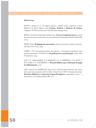 unidade 0250
Referências
BATISTA, Antônio A. G. Um objeto variável e instável: textos, impressos e livros
didáticos. In Abreu, Márcia (org.) Leitura, história e história da leitura.
Campinas, SP: Mercado de Letras: ALB; São Paulo: Fapesp, 2000.
BRASIL. Secretaria de Educação Fundamental. Acervos complementares: as áreas
doconhecimentosnosdoisprimeirosanosdoEnsinoFundamental.Brasília:MEC/SEB,
2009.
FREIRE, Paulo. Pedagogia da autonomia: saberes necessários à prática educativa.
São Paulo: Paz e Terra, 1996.
GOMEZ, C. M. O pensamento prático do professor – a formação do professor como
profissional reflexivo. In NÓVOA, A. Os professores e sua formação. Lisboa: Pub.
Dom Quixote, 1995.
LEAL, T. F.; ALBUQUERQUE, E. B.; BRANDAO, A. C. P.; FERREIRA, A. T. B.; LEITE, T.
M. R.; LIMA, A. G.; NASCIMENTO, L. Manual didático para utilização de jogos
de alfabetização, 2008.
LEAL, Telma Ferraz; RODRIGUES, Siane Gois C. Além das obras literárias, que outros
livros queremos na sala de aula? In: LEAL, Telma Ferraz e SILVA, Alexandro da (orgs).
Recursos didáticos e ensino da Língua Portuguesa: computadores, livros... e
muito mais.1 ed. Curitiba: Editora CRV, 2011.
 