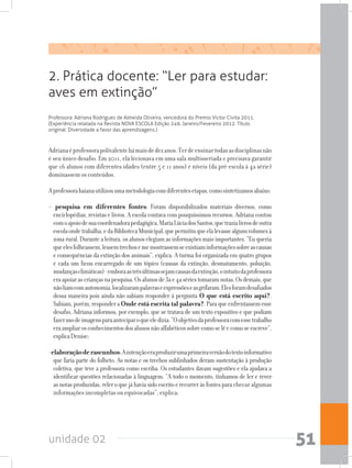 unidade 02 51
2. Prática docente: “Ler para estudar:
aves em extinção”
Professora: Adriana Rodrigues de Almeida Oliveira, vencedora do Premio Victor Civita 2011.
(Experiência relatada na Revista NOVA ESCOLA Edição 249, Janeiro/Fevereiro 2012. Título
original: Diversidade a favor das aprendizagens.)
Adrianaéprofessorapolivalentehámaisdedezanos.Terdeensinartodasasdisciplinasnão
é seu único desafio. Em 2011, ela lecionava em uma sala multisseriada e precisava garantir
que 16 alunos com diferentes idades (entre 5 e 11 anos) e níveis (da pré-escola à 4a série)
dominassem os conteúdos.
Aprofessorabaianautilizouumametodologiacomdiferentesetapas,comosintetizamosabaixo:
- pesquisa em diferentes fontes: Foram disponibilizados materiais diversos, como
enciclopédias, revistas e livros. A escola contava com pouquíssimos recursos. Adriana contou
comoapoiodesuacoordenadorapedagógica,MariaLúciadosSantos,quetrazialivrosdeoutra
escolaondetrabalha,edaBibliotecaMunicipal,quepermitiuqueelalevassealgunsvolumesà
zona rural. Durante a leitura, os alunos elegiam as informações mais importantes. “Eu queria
queelesfolheassem,lessemtrechosememostrassemseexistiaminformaçõessobreascausas
e consequências da extinção dos animais”, explica. A turma foi organizada em quatro grupos
e cada um ficou encarregado de um tópico (causas da extinção, desmatamento, poluição,
mudançasclimáticas)-emboraastrêsúltimassejamcausasdaextinção,ointuitodaprofessora
eraapoiarascriançasnapesquisa.Osalunosde3ae4asériestomaramnotas.Osdemais,que
nãoliamcomautonomia,localizarampalavraseexpressõeseasgrifaram.Elesforamdesafiados
dessa maneira pois ainda não sabiam responder à pergunta O que está escrito aqui?.
Sabiam,porém,responderaOnde está escrita tal palavra?.Paraqueenfrentassemesse
desafio, Adriana informou, por exemplo, que se tratava de um texto expositivo e que podiam
fazerusodeimagensparaanteciparoqueeledizia.“Oobjetivodaprofessoracomessetrabalho
eraampliarosconhecimentosdosalunosnãoalfabéticossobrecomoselêecomoseescreve”,
explicaDenise;
-elaboraçãoderascunhos:Aintençãoeraproduzirumaprimeiraversãodotextoinformativo
que faria parte do folheto. As notas e os trechos sublinhados deram sustentação à produção
coletiva, que teve a professora como escriba. Os estudantes davam sugestões e ela ajudava a
identificar questões relacionadas à linguagem. “A todo o momento, tínhamos de ler e rever
asnotasproduzidas,releroquejáhaviasidoescritoerecorreràsfontesparachecar algumas
informações incompletas ou equivocadas”, explica;
 