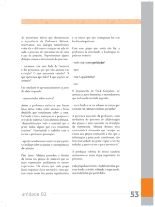 unidade 02 53
Ao assistirmos vídeos que documentam
a experiência da Professora Adriana,
observamos, nos diálogos estabelecidos
entre ela e diferentes crianças em sala de
aula, o processo de entendimento de cada
etapa da proposta. Reproduzimos alguns
diálogos como esclarecimento do processo:
- iniciamos com uma Roda de Conversa
e daí pensamos, por que não animais em
extinção? O que queremos estudar? O
que queremos aprender? E que espécie de
animais?
Umestudantedeaproximadamente05anos
de idade responde:
- vamos estudar sobre as aves!
Assim a professora esclarece que foram
lidos vários textos sobre animais e ficou
decidido que estudariam sobre a ema.
Definido o tema, começou-se a pesquisa e
seleçãodematerial.ComoafirmouAdriana,
“disponibilizamos todo o material que a
gente tinha, alguns que eles trouxeram
também”. Conduzindo o trabalho com a
turma, a professora prossegue:
-agentevaiselecionaromaterialqueagente
vai utilizar sobre as causas e consequências
da extinção.
Para tanto, Adriana procedeu a divisão
da turma em grupos de maneira que os
mais experientes auxiliassem os menos
experientes. Ela afirma que cada grupo
ficou responsável por um tópico, visto que
iam tomar notas dos pontos significativos
e os outros que não conseguiam ler iam
localizando palavras.
Com esse grupo que ainda não lia, a
professora ia orientando a localização de
palavras no texto:
- onde está escrito poluição?
- aqui.
- essa é a palavrinha?
- sim.
O depoimento de Erick Gonçalves, de
apenas 05 anos demonstra o entendimento
que tinham da atividade sugerida:
- eu ia lendo e se eu achasse as coisas que
estavam em extinção eu tinha que grifar!
A presença marcante da professora como
mediadora do processo de alfabetização
dos grupos é uma constante na descrição
da experiência. Adriana destaca essa
característica afirmando que “sempre eu
estava nos grupos ensinando a eles que a
informação a gente pode transformar, não
tem necessidade da gente copiar o trecho
todinho, a gente vai ver o que é necessário”.
A produção coletiva de textos também
apresentou-se como etapa importante do
processo.:
cadagrupoliaseutexto,etodahoratinhaque
estar lendo, relendo, voltando e negociando,
mastudotinhaquepartirdeles.
 