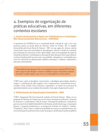 unidade 02 55
4. Exemplos de organização de
práticas educativas, em diferentes
contextos escolares
1. Centro de Assessoria e Apoio aos Trabalhadores e Instituições
Não-Governamentais Alternativas - CAATINGA
A experiência do CAATINGA vem se acumulando desde a década de 1980 e teve seus
primeiros passos na Escola Rural de Ouricuri, Sertão do Araripe –PE. O trabalho
desenvolvido pela Escola Rural de Ouricuri - ERO, em um espaço de vivência coletiva
caracterizado como uma comunidade de aprendizagem, enfrenta o desafio de contribuir
para a formação da consciência social e agroecológica, junto com a população da região do
semiáridonordestino.Contribuiparaaconstruçãodeumaeducaçãocrítica(especialmente
no Ensino Fundamental) no meio rural, com qualidade, abrangência e continuidade para
servir de referencial às administrações públicas municipais e estaduais, enfatizando a
educação contextualizada.
“Comunidadedeaprendizagemrefere-seaorompimentodaconcepçãodeESCOLAcomo
único espaço de aprendizagem e assume os múltiplos espaços comunitários (quintais,
associações,roçados,igrejas,matas,rios,etc.)comopropíciosaessefimcoletivo.”
A ERO insere, junto às disciplinas convencionais, a abordagem agroecológica aliando o
resgate e a valorização do saber popular, com o conhecimento e instrumental técnico-
científico. Nesse sentido, busca aumentar a capacidade e as formas de convivência da
agricultura familiar com as condições do semiárido. (www.agroecologiaemrede.org.br).
2. O Movimento de Organização Comunitária – MOC
O MOC, Organização Não Governamental, sediada em Feira de Santana – Bahia, em seu
programa de Educação do Campo atua em três áreas: formação de professores, formação
de monitores e coordenadores e Baú de Leitura. A formação de professores, realizado em
parceriacomaUniversidadeEstadualdeFeiradeSantana,atende,desde1994,17municípios
baianos. A proposta fundamenta-se na perspectiva freiriana do Conhecer- Analisar-
Transformar. Assim “busca a melhoria da qualidade do ensino no semiárido baiano, por
meiodaformaçãodeprofessoresdasescolasmunicipaisedadefiniçãodepolíticaspúblicas
 