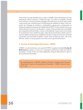 unidade 0256
Para aprofundamento ver MOURA, Abdalaziz. Princípios e Fundamentos da Proposta
Educacional de Apoio ao Desenvolvimento Sustentável – PEADS. Glória do Goitá.
2003. 212p.
educacionais com especificidades para o campo. O trabalho é desenvolvido dentro de uma
proposta que valoriza o homem e a mulher do campo, sua cultura, seu trabalho, trazendo
estes elementos como base da prática pedagógica dos professores em sala de aula e produz
conhecimentos que contribuem para a transformação da realidade do campo” (www.moc.
org.br). Já a formação de monitores e coordenadores capacita para a atuação junto ao
ProgramaEstadualdeErradicaçãodoTrabalhoInfantil(PETI).PorfimoBaúdeLeitura,que
objetivadespertarointeresseemeducadores,criançasedemaismembrosdascomunidades
paraaimportânciadaleituralúdica,criativaecontextualizada.Aaçãoconsistenacirculação
de um baú feito de sisal, símbolo da região, repleto de livros de histórias infanto-juvenis e
materiaisdidáticosdeapoioparaotrabalhodoeducador.Osbaússãoitinerantes,passando
um período numa determina localidade e depois sendo trocados por outro, com acervo
diferente. Assim, as crianças passam a ter acesso a novas experiências literárias.
3. Serviço de Tecnologia Alternativa – SERTA
O SERTA –vem desenvolvendo, com o apoio do UNICEF, um projeto intitulado Escolas de
Referência que agrupa 11 escolas em 10 municípios em diferentes regiões do estado de
Pernambuco. Nessas escolas vêm sendo implantada a Proposta Educacional de Apoio ao
Desenvolvimento Sustentável.
 