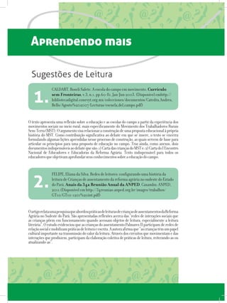 Aprendendo mais
O texto apresenta uma reflexão sobre a educação e as escolas do campo a partir da experiência dos
movimentos sociais no meio rural, mais especificamente do Movimento dos Trabalhadores Rurais
Sem-Terra(MST).Oargumentovisarelacionaraconstruçãodeumapropostaeducacionalàprópria
história do MST. Como contribuição significativa ao debate em que se insere, o texto se encerra
formulando algumas lições aprendidas nesse processo de construção, as quais servem de base para
articular os princípios para uma proposta de educação no campo. Traz ainda, como anexos, dois
documentosindispensáveisaodebatequesão:1)CartadascriançasdoMSTe;2)CartadoIEncontro
Nacional de Educadores e Educadoras da Reforma Agrária. Texto indispensável para todos os
educadoresqueobjetivamaprofundarseusconhecimentossobreaeducaçãodocampo.
OartigorelataumapesquisaqueabordoupráticasdeleiturasdecriançasdeassentamentosdaReforma
Agrária no Sudeste do Pará. São apresentadas reflexões acerca das “redes de interações sociais que
as crianças põem em funcionamento quando acessam objetos de leitura, especialmente a leitura
literária”.OestudoevidenciouqueascriançasdoassentamentoPalmaresIIparticipamderedesde
relaçãosocialemobilizampráticasdeleituraeescrita.Aautoraafirmaque“ascriançastêmumpapel
culturalimportantenatransmissãodovalordaleitura.Atravésdoscircuitosquemovimentamedas
interaçõesqueproduzem,participamdaelaboraçãocoletivadepráticasdeleitura,reiterando-asou
atualizando-as”.
CALDART, Roseli Salete. A escola do campo em movimento. Currículo
sem Fronteiras, v.3, n.1, pp.60-81, Jan/Jun 2003. (Disponível emhttp://
bibliotecadigital.conevyt.org.mx/colecciones/documentos/Catedra_Andres_
Bello/Agosto%202007/Lecturas/escuela_del_campo.pdf)
1.
FELIPE, Eliana da Silva. Redes de leitores: configurando uma história da
leitura de Crianças de assentamento da reforma agrária no sudeste do Estado
do Pará. Anais da 34a Reunião Anual da ANPED. Caxambu: ANPED,
2011.(Disponível em http://34reuniao.anped.org.br/images/trabalhos/
GT10/GT10-1201%20int.pdf)
2.
Sugestões de Leitura
 