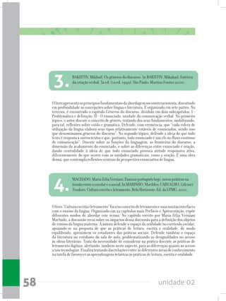 unidade 0258
Olivro“Culturaescritaeletramento”focanoconceitodeletramentoesuasmuitasinterfaces
com o ensino da língua. Organizado em 22 capítulos mais Prefácio e Apresentação, expõe
diferentes modos de abordar este termo. No capítulo escrito por Maria Zélia Versiani
Machado, a discussão recai sobre os impactos dessa discussão para a definição dos objetos
de ensino da língua materna. A autora defende o espaço da oralidade no currículo escolar,
apoiando-se na proposta de que as práticas de leitura, escrita e oralidade, de modo
equilibrado, aproximem os estudantes das práticas sociais. Defende também o espaço
da literatura no cotidiano da sala de aula, problematizando as desigualdades no acesso
às obras literárias. Trata da necessidade de considerar na prática docente as práticas de
letramento digitais, alertando, também neste aspecto, para as diferenças quanto ao acesso
ataistecnologias.Finalizatratandodasrelaçõesentreasdiferentesáreasdeconhecimento
na tarefa de favorecer as aprendizagens relativas às práticas de leitura, escrita e oralidade.
Olivroapresentaosprincípiosfundamentaisdaabordagemsociointeracionista,discutindo
em profundidade as concepções sobre língua e literatura. É organizado em sete partes. Na
terceira, é encontrado o capítulo Gêneros do discurso, dividido em dois subcapítulos: I -
Problemática e definição; II - O enunciado, unidade da comunicação verbal. No primeiro
tópico, o autor discute o conceito de gênero, tratando dos seus fundamentos, mobilizando,
para tal, reflexões sobre estilo e gramática. Defende, com veemência, que “cada esfera de
utilização da língua elabora seus tipos relativamente estáveis de enunciados, sendo isso
que denominamos gêneros do discurso”. No segundo tópico, defende a ideia de que todo
texto é resposta a outros textos e que, portanto, todo enunciado é um elo no fluxo contínuo
de comunicação”. Discute sobre as funções da linguagem, as fronteiras do discurso, a
dimensão do acabamento do enunciado, e sobre as diferenças entre enunciado e oração,
dando centralidade à ideia de que todo enunciado provoca atitude responsiva ativa,
diferentemente do que ocorre com as unidades gramaticais, como a oração. É uma obra
densa, que contempla reflexões centrais da perspectiva enunciativa de língua.
BAKHTIN, Mikhail. Os gêneros do discurso. In BAKHTIN, Mikahail. Estética
da criação verbal. 3a ed. (1a ed. 1992). São Paulo: Martins Fontes 2000.
3.
MACHADO,MariaZéliaVersiani.Ensinarportuguêshoje:novaspráticasna
tensãoentreoescolareosocial.InMARINHO,Marildes;CARVALHO,Gilcinei
Teodoro.Culturaescritaeletramento.BeloHorizonte:Ed.daUFMG,2010.4.
 