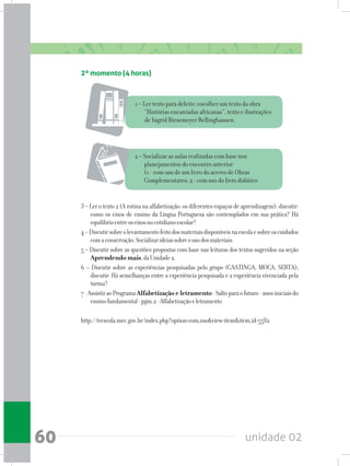 unidade 0260
2 – Socializar as aulas realizadas com base nos
planejamentos do encontro anterior
(1 - com uso de um livro do acervo de Obras
Complementares; 2 - com uso do livro didático
3 – Ler o texto 2 (A rotina na alfabetização: os diferentes espaços de aprendizagem); discutir:
como os eixos de ensino da Língua Portuguesa são contemplados em sua prática? Há
equilíbrioentreoseixosnocotidianoescolar?
4–Discutirsobreolevantamentofeitodosmateriaisdisponíveisnaescolaesobreoscuidados
comaconservação.Socializarideiassobreousodosmateriais.
5 – Discutir sobre as questões propostas com base nas leituras dos textos sugeridos na seção
Aprendendomais,daUnidade2.
6 – Discutir sobre as experiências pesquisadas pelo grupo (CAATINGA, MOCA, SERTA);
discutir: Há semelhanças entre a experiência pesquisada e a experiência vivenciada pela
turma?
7-AssistiraoProgramaAlfabetização e letramento-Saltoparaofuturo-anosiniciaisdo
ensinofundamental-pgm.2-Alfabetizaçãoeletramento
http://tvescola.mec.gov.br/index.php?option=com_zoo&view=item&item_id=5582
2º momento (4 horas)
1 – Ler texto para deleite: escolher um texto da obra
“Histórias encantadas africanas”, texto e ilustrações
de Ingrid Biesemeyer Bellinghausen.
 