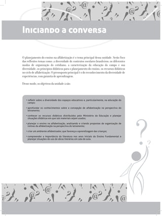 Iniciando a conversa
O planejamento do ensino na alfabetização é o tema principal dessa unidade. Serão foco
das reflexões temas como: a diversidade de contextos escolares brasileiros; os diferentes
modos de organização do cotidiano; a caracterização da educação do campo e sua
diversidade, os princípios didáticos para o planejamento do ensino, os recursos didáticos
no ciclo de alfabetização. O pressuposto principal é o do reconhecimento da diversidade de
experiências, com garantia de aprendizagem.
Desse modo, os objetivos da unidade 2 são:
• refletir sobre a diversidade dos espaços educativos e, particularmente, na educação do
campo;
•	aprofundar os conhecimentos sobre a concepção de alfabetização na perspectiva do
letramento;
•	conhecer os recursos didáticos distribuídos pelo Ministério da Educação e planejar
situações didáticas em que tais materiais sejam usados;
•	planejar o ensino na alfabetização, analisando e criando propostas de organização de
rotinas da alfabetização na perspectiva do letramento;
•	criar um ambiente alfabetizador, que favoreça a aprendizagem das crianças;
•	compreender a importância da literatura nos anos iniciais do Ensino Fundamental e
planejar situações de uso de obras literárias em sala de aula.
 