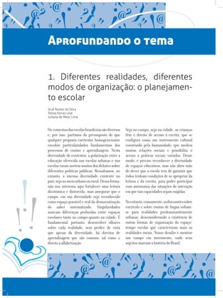 Aprofundando o tema
1. Diferentes realidades, diferentes
modos de organização: o planejamen-
to escolar
José Nunes da Silva
Telma Ferraz Leal
Juliana de Melo Lima
Os contextosdasescolasbrasileirassãodiversos
e, por isso, partimos do pressuposto de que
qualquer proposta curricular homogeneizante
encobre particularidades fundamentais dos
processos de ensino e aprendizagem. Nesta
diversidade de contextos, a polarização entre a
educação oferecida nas escolas urbanas e nas
escolas rurais norteia muitos dos debates sobre
diferentes políticas públicas. Ressaltamos, no
entanto, a imensa diversidade existente no
país,sejanomeiourbanoourural.Dessaforma,
não nos interessa aqui fortalecer uma leitura
dicotômica e distorcida, mas assegurar que o
campo, em sua diversidade seja reconhecido
como espaço possível e real da democratização
do saber sistematizado. Singularidades
marcam diferenças profundas entre espaços
escolares tanto no campo quanto na cidade. É
fundamental, portanto, desenvolver olhares
sobre cada realidade, sem perder de vista
que apesar da diversidade, há direitos de
aprendizagem que são comuns, tal como o
direitoàalfabetização.
Seja no campo, seja na cidade, as crianças
têm o direito de acesso à escrita, que se
configura como um instrumento cultural
construído pela humanidade, que medeia
muitas relações sociais e possibilita o
acesso a práticas sociais variadas. Desse
modo, é preciso reconhecer a diversidade
de espaços educativos, mas não abrir mão
do dever que a escola tem de garantir que
todos tenham condições de se apropriar da
leitura e da escrita, para poder participar
com autonomia das situações de interação
emquetaiscapacidadessejamexigidas.
Noentanto,comumente,asdiscussõessobre
currículo e sobre ensino de língua voltam-
se para realidades predominantemente
urbanas, desconsiderando a existência de
outras formas de organização do espaço/
tempo escolar que caracterizam mais as
realidades rurais. Nosso desafio é mostrar
um campo em movimento, onde seus
sujeitosmarcamahistóriadoBrasil.
 