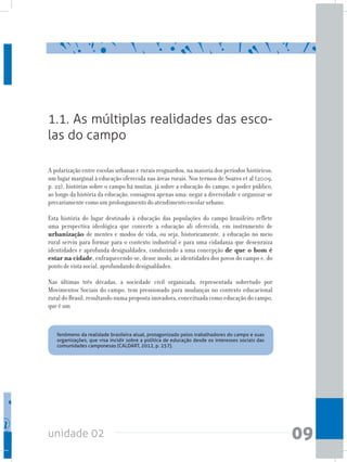 unidade 02 09
1.1. As múltiplas realidades das esco-
las do campo
	 fenômeno da realidade brasileira atual, protagonizado pelos trabalhadores do campo e suas
organizações, que visa incidir sobre a política de educação desde os interesses sociais das
comunidades camponesas (CALDART, 2012, p. 257).
A polarização entre escolas urbanas e rurais resguardou, na maioria dos períodos históricos,
um lugar marginal à educação oferecida nas áreas rurais. Nos termos de Soares et al (2009,
p. 22), histórias sobre o campo há muitas, já sobre a educação do campo, o poder público,
ao longo da história da educação, consagrou apenas uma: negar a diversidade e organizar-se
precariamente como um prolongamento do atendimento escolar urbano.
Esta história do lugar destinado à educação das populações do campo brasileiro reflete
uma perspectiva ideológica que converte a educação ali oferecida, em instrumento de
urbanização de mentes e modos de vida, ou seja, historicamente, a educação no meio
rural serviu para formar para o contexto industrial e para uma cidadania que desenraiza
identidades e aprofunda desigualdades, conduzindo a uma concepção de que o bom é
estar na cidade, enfraquecendo-se, desse modo, as identidades dos povos do campo e, do
ponto de vista social, aprofundando desigualdades.
Nas últimas três décadas, a sociedade civil organizada, representada sobretudo por
Movimentos Sociais do campo, tem pressionado para mudanças no contexto educacional
rural do Brasil, resultando numa proposta inovadora, conceituada como educação do campo,
que é um
 