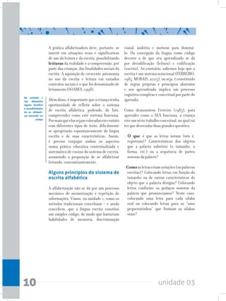 unidade 0310
A prática alfabetizadora deve, portanto, se
inserir em situações reais e significativas
de uso da leitura e da escrita, possibilitando
leituras da realidade e a compreensão, por
parte das crianças, das finalidades sociais da
escrita. A aquisição de crescente autonomia
no uso da escrita e leitura em variados
contextos sociais é o que foi denominado de
letramento (SOARES, 1998).
Alémdisso,éimportantequeacriançatenha
oportunidade de refletir sobre o sistema
de escrita alfabética, podendo, de fato,
compreender como este sistema funciona.
Pormaisqueelassejamcolocadasemcontato
com diferentes tipos de texto, dificilmente
se apropriarão espontaneamente da língua
escrita e de suas características. Assim,
é preciso conjugar ambos os aspectos
numa prática educativa contextualizada e
sistemática de ensino do sistema de escrita,
assumindo a proposição de se alfabetizar
letrando, concomitantemente.
Alguns princípios do sistema de
escrita alfabética
A alfabetização não se dá por um processo
mecânico de memorização e repetição de
informações. Vimos, na unidade 1, como os
métodos tradicionais concebiam – e ainda
concebem, que a língua escrita constitui
um simples código, de modo que bastariam
habilidades de memória, discriminação
Na unidade 1
são debatidos
alguns desafios
e possibilidades
de se ‘alfabeti-
zar letrando’ no
campo
visual, auditiva e motoras para dominá-
lo. Da concepção da língua como código
decorre a de que seu aprendizado se dá
por decodificação (leitura) e codificação
(escrita). Ao contrário, sabemos hoje que a
escrita é um sistema notacional (FERREIRO,
1985, MORAIS, 2005), ou seja, é constituído
de regras próprias e princípios abstratos
e seu aprendizado implica um processo
cognitivo complexo e conceitual por parte do
aprendiz.
Como demonstrou Ferreiro (1985), para
aprender como o SEA funciona, a criança
viveumsériotrabalhoconceitual,noqualvai
ter que desvendar duas grandes questões:
- O que é que as letras notam (isto é,
registram)? Características dos objetos
que a palavra substitui (o tamanho, a
forma, etc.) ou a sequência de partes
sonoras da palavra?
-Comoasletrascriamnotações(oupalavras
escritas)? Colocando letras em função do
tamanho ou de outras características do
objeto que a palavra designa? Colocando
letras conforme os pedaços sonoros da
palavra que pronunciamos? Neste caso,
colocando uma letra para cada sílaba
oral ou colocando letras para os “sons
pequenininhos” que formam as sílabas
orais?
 