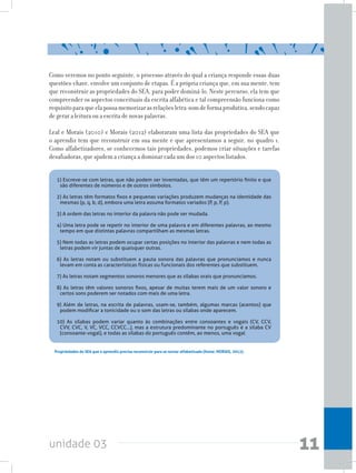 unidade 03 11
Como veremos no ponto seguinte, o processo através do qual a criança responde essas duas
questões-chave, envolve um conjunto de etapas. É a própria criança que, em sua mente, tem
que reconstruir as propriedades do SEA, para poder dominá-lo. Neste percurso, ela tem que
compreender os aspectos conceituais da escrita alfabética e tal compreensão funciona como
requisitoparaqueelapossamemorizarasrelaçõesletra-somdeformaprodutiva,sendocapaz
de gerar a leitura ou a escrita de novas palavras.
Leal e Morais (2010) e Morais (2012) elaboraram uma lista das propriedades do SEA que
o aprendiz tem que reconstruir em sua mente e que apresentamos a seguir, no quadro 1.
Como alfabetizadores, se conhecemos tais propriedades, podemos criar situações e tarefas
desafiadoras, que ajudem a criança a dominar cada um dos 10 aspectos listados.
1) Escreve-se com letras, que não podem ser inventadas, que têm um repertório finito e que
são diferentes de números e de outros símbolos.
2) As letras têm formatos fixos e pequenas variações produzem mudanças na identidade das
mesmas (p, q, b, d), embora uma letra assuma formatos variados (P, p, P, p).
3) A ordem das letras no interior da palavra não pode ser mudada.
4) Uma letra pode se repetir no interior de uma palavra e em diferentes palavras, ao mesmo
tempo em que distintas palavras compartilham as mesmas letras.
5) Nem todas as letras podem ocupar certas posições no interior das palavras e nem todas as
letras podem vir juntas de quaisquer outras.
6) As letras notam ou substituem a pauta sonora das palavras que pronunciamos e nunca
levam em conta as características físicas ou funcionais dos referentes que substituem.
7) As letras notam segmentos sonoros menores que as sílabas orais que pronunciamos.
8) As letras têm valores sonoros fixos, apesar de muitas terem mais de um valor sonoro e
certos sons poderem ser notados com mais de uma letra.
9) Além de letras, na escrita de palavras, usam-se, também, algumas marcas (acentos) que
podem modificar a tonicidade ou o som das letras ou sílabas onde aparecem.
10) As sílabas podem variar quanto às combinações entre consoantes e vogais (CV, CCV,
CVV, CVC, V, VC, VCC, CCVCC...), mas a estrutura predominante no português é a sílaba CV
(consoante-vogal), e todas as sílabas do português contêm, ao menos, uma vogal
Propriedades do SEA que o aprendiz precisa reconstruir para se tornar alfabetizado (fonte: MORAIS, 2012).
 